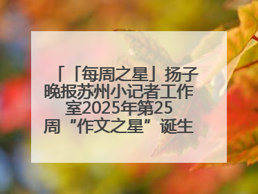 「每周之星」扬子晚报苏州小记者工作室2025年第25周“作文之星”诞生啦，快来领奖