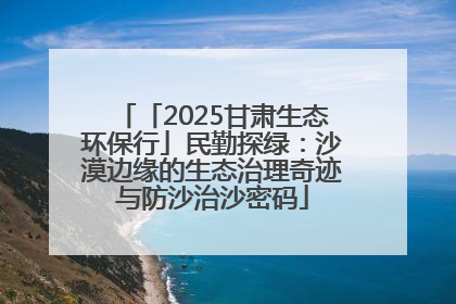 「2025甘肃生态环保行」民勤探绿：沙漠边缘的生态治理奇迹与防沙治沙密码
