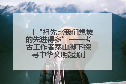 “祖先比我们想象的先进得多”——考古工作者泰山脚下探寻中华文明起源