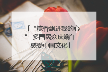 “粽香飘进我的心” 多国民众庆端午感受中国文化