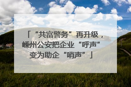 “共富警务”再升级，嵊州公安把企业“呼声”变为助企“哨声”