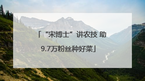 “宋博士”讲农技 助9.7万粉丝种好菜