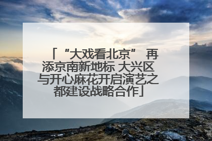 “大戏看北京” 再添京南新地标 大兴区与开心麻花开启演艺之都建设战略合作