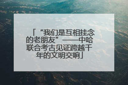 “我们是互相挂念的老朋友”——中哈联合考古见证跨越千年的文明交响