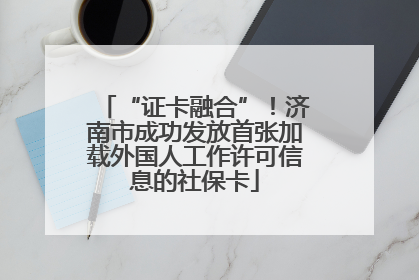 “证卡融合”！济南市成功发放首张加载外国人工作许可信息的社保卡