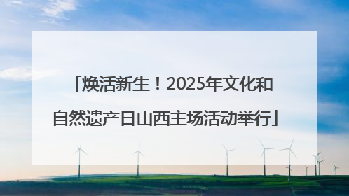 焕活新生！2025年文化和自然遗产日山西主场活动举行