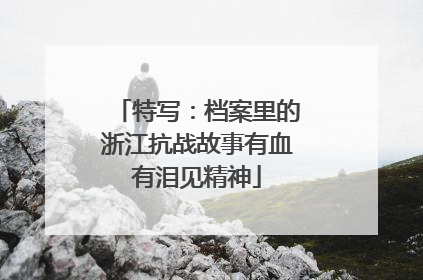 特写：档案里的浙江抗战故事有血有泪见精神