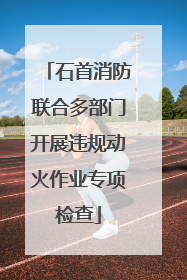 石首消防联合多部门开展违规动火作业专项检查