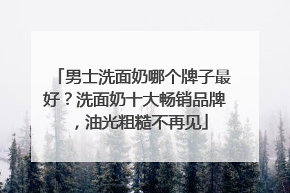 男士洗面奶哪个牌子最好？洗面奶十大畅销品牌，油光粗糙不再见