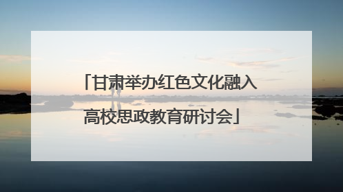 甘肃举办红色文化融入高校思政教育研讨会