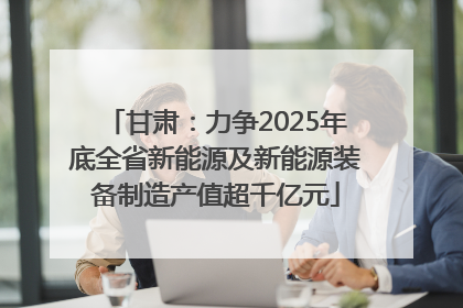甘肃：力争2025年底全省新能源及新能源装备制造产值超千亿元