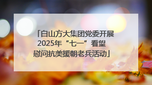 白山方大集团党委开展2025年“七一”看望慰问抗美援朝老兵活动