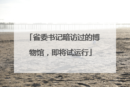 省委书记暗访过的博物馆，即将试运行