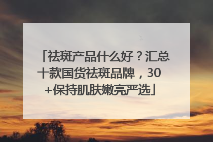 祛斑产品什么好？汇总十款国货祛斑品牌，30+保持肌肤嫩亮严选