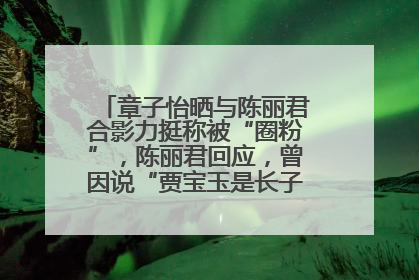 章子怡晒与陈丽君合影力挺称被“圈粉”，陈丽君回应，曾因说“贾宝玉是长子长孙”惹争议