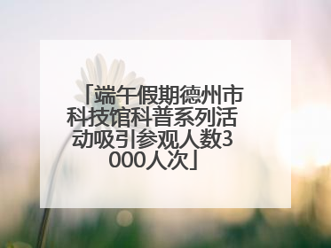 端午假期德州市科技馆科普系列活动吸引参观人数3000人次