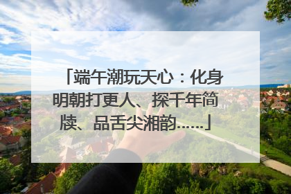 端午潮玩天心：化身明朝打更人、探千年简牍、品舌尖湘韵……