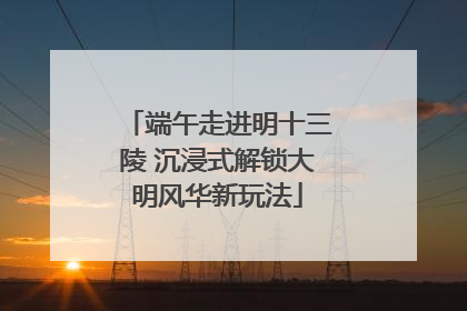 端午走进明十三陵 沉浸式解锁大明风华新玩法