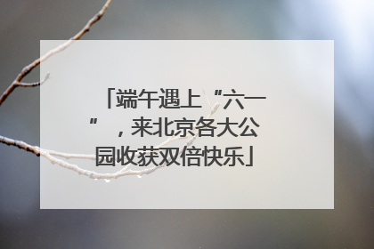 端午遇上“六一”，来北京各大公园收获双倍快乐