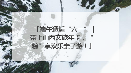 端午邂逅“六一”｜带上山西文旅年卡，“粽”享欢乐亲子游！