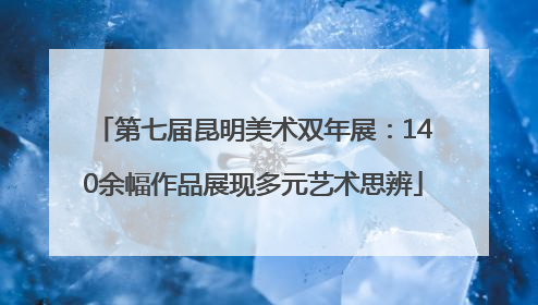 第七届昆明美术双年展：140余幅作品展现多元艺术思辨