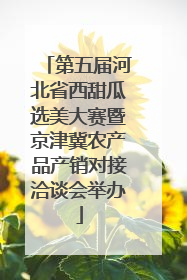 第五届河北省西甜瓜选美大赛暨京津冀农产品产销对接洽谈会举办