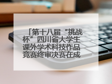 第十八届“挑战杯”四川省大学生课外学术科技作品竞赛终审决赛在成都举行