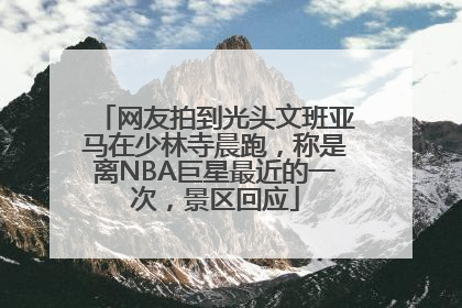 网友拍到光头文班亚马在少林寺晨跑，称是离NBA巨星最近的一次，景区回应