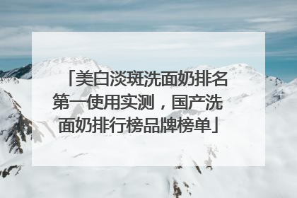 美白淡斑洗面奶排名第一使用实测，国产洗面奶排行榜品牌榜单