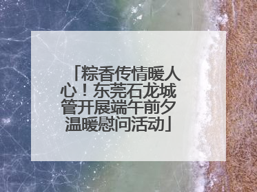粽香传情暖人心！东莞石龙城管开展端午前夕温暖慰问活动