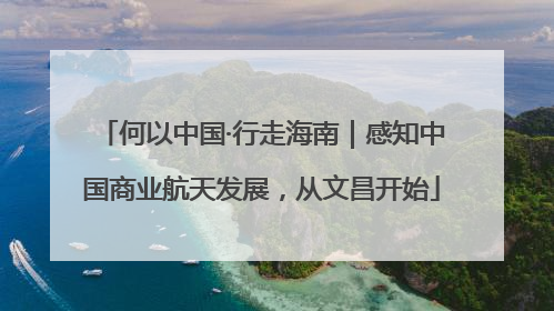 何以中国·行走海南｜感知中国商业航天发展，从文昌开始
