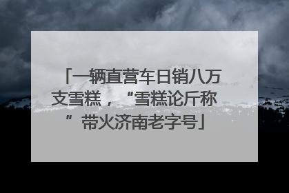 一辆直营车日销八万支雪糕，“雪糕论斤称”带火济南老字号