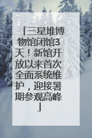 三星堆博物馆闭馆3天！新馆开放以来首次全面系统维护，迎接暑期参观高峰