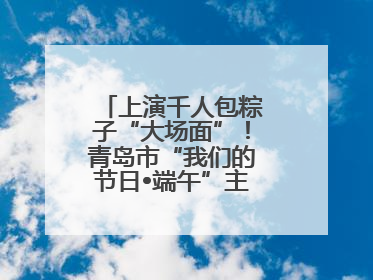 上演千人包粽子“大场面”！青岛市“我们的节日•端午”主题活动启幕