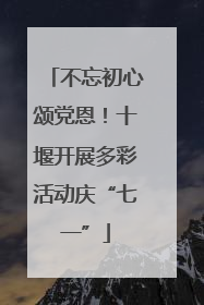 不忘初心颂党恩！十堰开展多彩活动庆“七一”