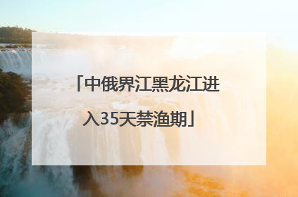 中俄界江黑龙江进入35天禁渔期