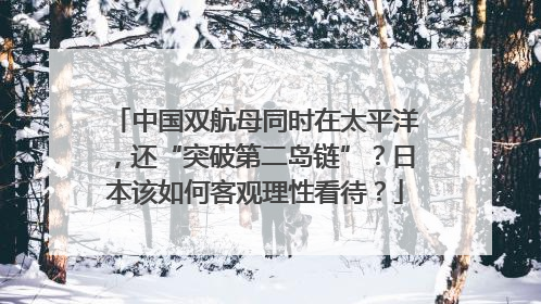 中国双航母同时在太平洋，还“突破第二岛链”？日本该如何客观理性看待？
