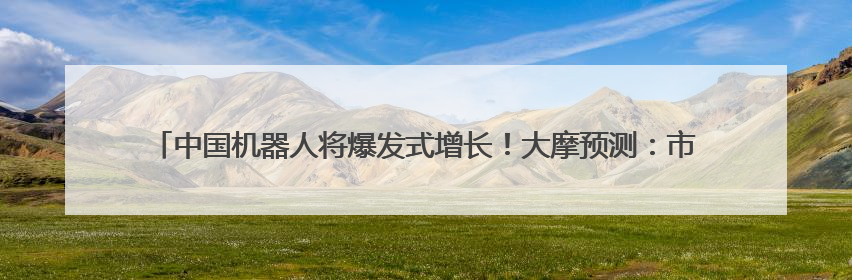 中国机器人将爆发式增长！大摩预测：市场规模四年内翻倍 占据全球统治地位