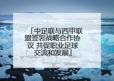 中足联与西甲联盟签署战略合作协议 共促职业足球交流和发展