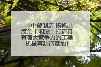中部制造 扬帆出海①丨湘潭：打造具有强大竞争力的工程机械再制造基地