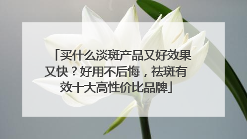买什么淡斑产品又好效果又快？好用不后悔，祛斑有效十大高性价比品牌