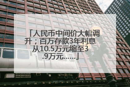 人民币中间价大幅调升；百万存款3年利息从10.5万元缩至3.9万元……
