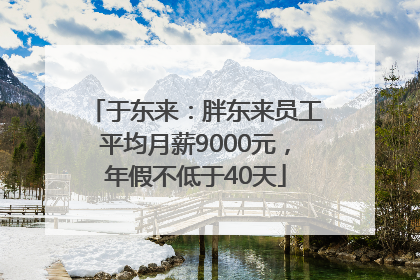 于东来：胖东来员工平均月薪9000元，年假不低于40天