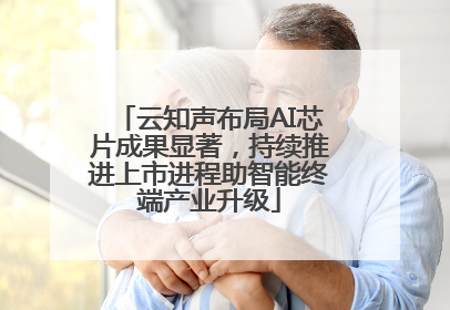 云知声布局AI芯片成果显著，持续推进上市进程助智能终端产业升级
