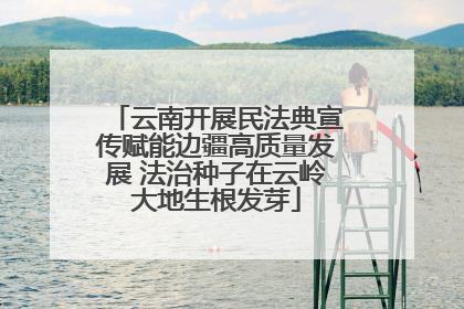 云南开展民法典宣传赋能边疆高质量发展 法治种子在云岭大地生根发芽