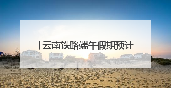 云南铁路端午假期预计发送旅客165万人次