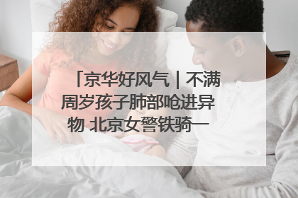 京华好风气｜不满周岁孩子肺部呛进异物 北京女警铁骑一路警灯护送
