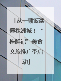 从一顿饭读懂株洲城！“株鲜记”美食文旅推广季启动