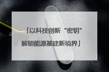 以科技创新“密钥”解锁能源基建新境界