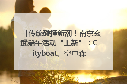 传统碰撞新潮！南京玄武端午活动“上新”：Cityboat、空中森林、骑行市集引热潮